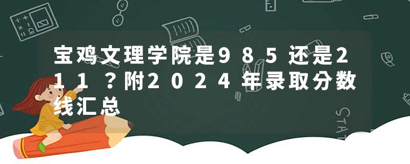 宝鸡文理学院是985还是211？附2024年录取分数线汇总