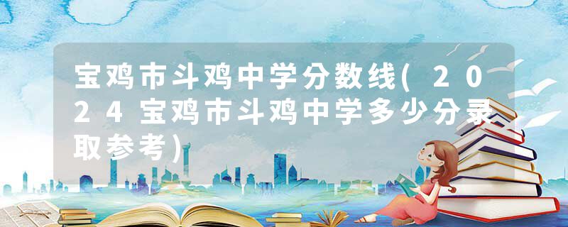 宝鸡市斗鸡中学分数线(2024宝鸡市斗鸡中学多少分录取参考)