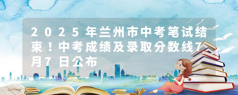 2025年兰州市中考笔试结束！中考成绩及录取分数线7月7日公布