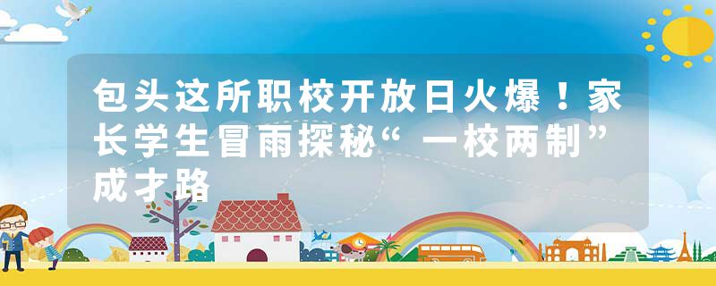 包头这所职校开放日火爆！家长学生冒雨探秘“一校两制”成才路