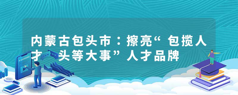 内蒙古包头市：擦亮“包揽人才 头等大事”人才品牌