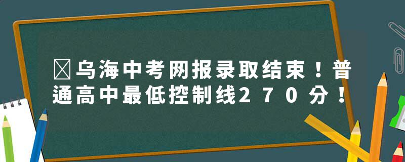 ​乌海中考网报录取结束！普通高中最低控制线270分！