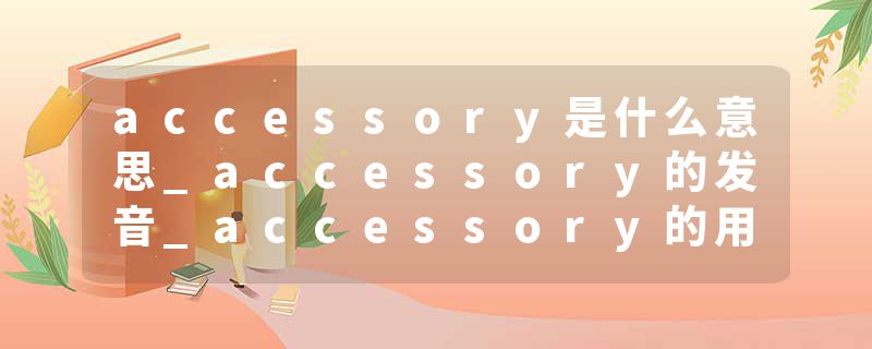 accessory是什么意思_accessory的发音_accessory的用法_accessory怎么记_accessory翻译