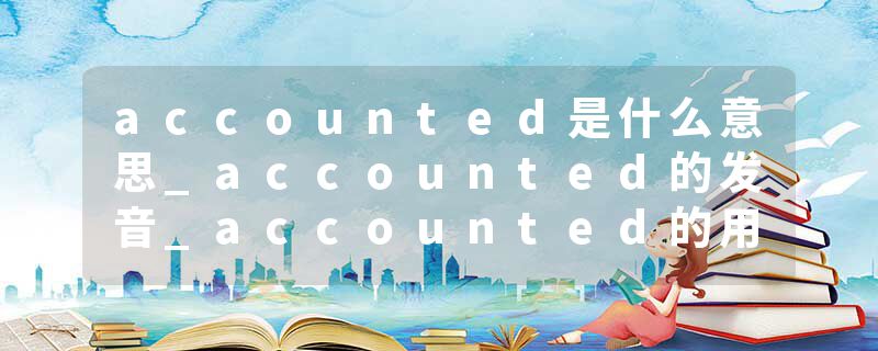 accounted是什么意思_accounted的发音_accounted的用法_accounted怎么记_accounted翻译