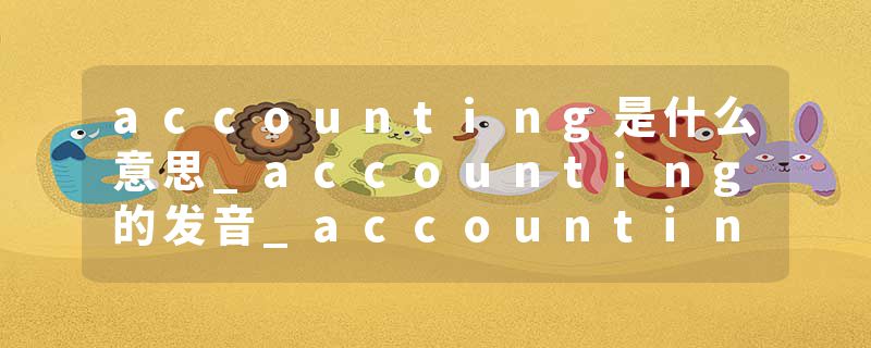 accounting是什么意思_accounting的发音_accounting的用法_accounting怎么记_accounting翻译