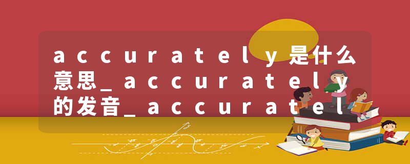 accurately是什么意思_accurately的发音_accurately的用法_accurately怎么记_accurately翻译