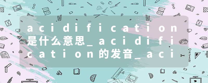 acidification是什么意思_acidification的发音_acidification的用法_acidification怎么记_acidification翻译