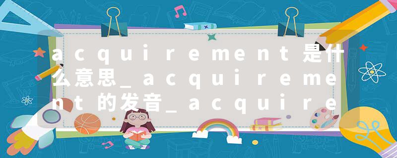 acquirement是什么意思_acquirement的发音_acquirement的用法_acquirement怎么记_acquirement翻译