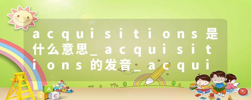 acquisitions是什么意思_acquisitions的发音_acquisitions的用法_acquisitions怎么记_acquisitions翻译
