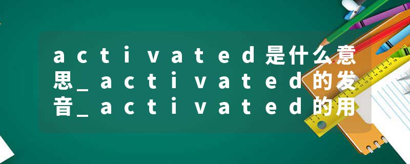 activated是什么意思_activated的发音_activated的用法_activated怎么记_activated翻译