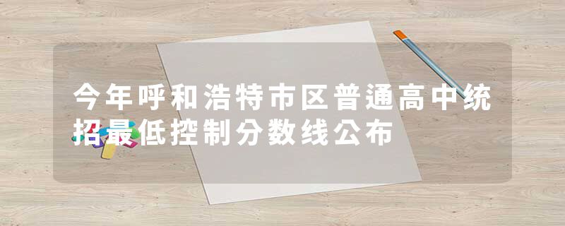 今年呼和浩特市区普通高中统招最低控制分数线公布