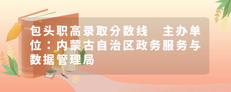 包头职高录取分数线 主办单位：内蒙古自治区政务服务与数据管理局