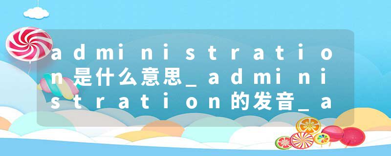 administration是什么意思_administration的发音_administration的用法_administration怎么记_administration翻译