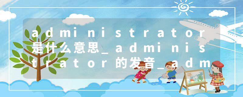 administrator是什么意思_administrator的发音_administrator的用法_administrator怎么记_administrator翻译