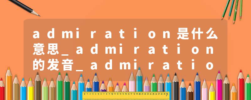 admiration是什么意思_admiration的发音_admiration的用法_admiration怎么记_admiration翻译