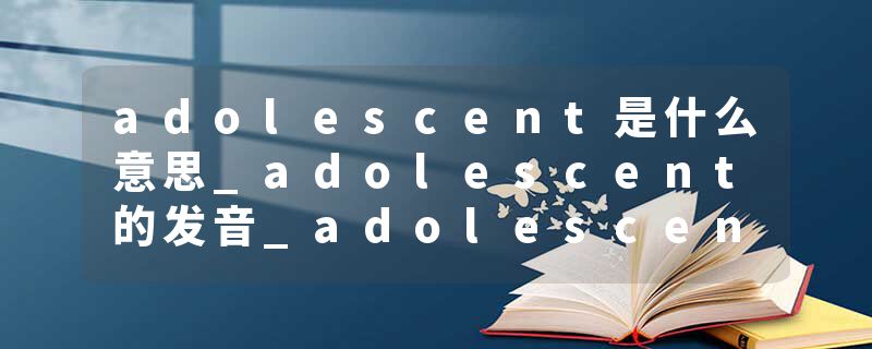 adolescent是什么意思_adolescent的发音_adolescent的用法_adolescent怎么记_adolescent翻译