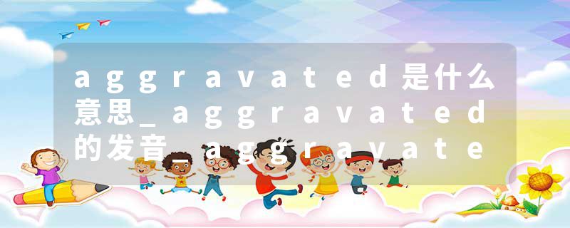 aggravated是什么意思_aggravated的发音_aggravated的用法_aggravated怎么记_aggravated翻译