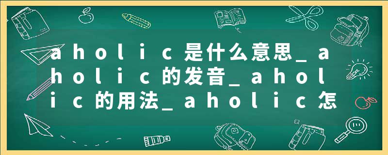 aholic是什么意思_aholic的发音_aholic的用法_aholic怎么记_aholic翻译