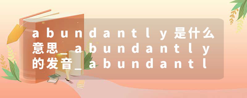 abundantly是什么意思_abundantly的发音_abundantly的用法_abundantly怎么记_abundantly翻译