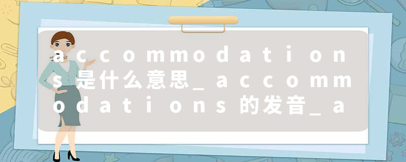 accommodations是什么意思_accommodations的发音_accommodations的用法_accommodations怎么记_accommodations翻译