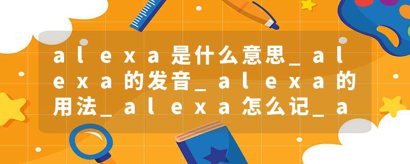 alexa是什么意思_alexa的发音_alexa的用法_alexa怎么记_alexa翻译