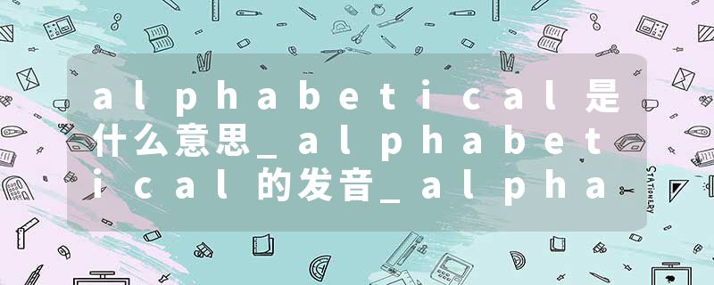alphabetical是什么意思_alphabetical的发音_alphabetical的用法_alphabetical怎么记_alphabetical翻译