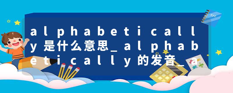 alphabetically是什么意思_alphabetically的发音_alphabetically的用法_alphabetically怎么记_alphabetically翻译