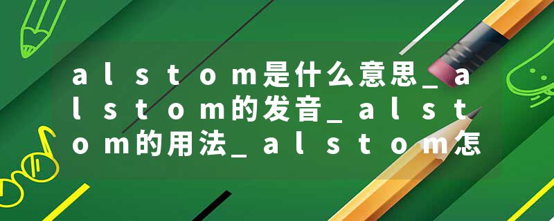 alstom是什么意思_alstom的发音_alstom的用法_alstom怎么记_alstom翻译