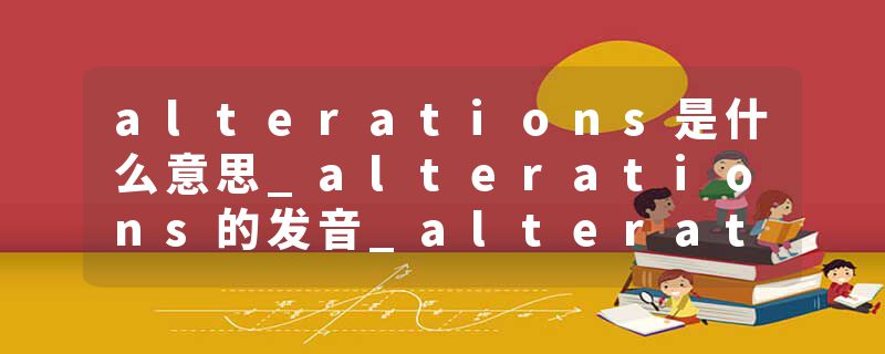 alterations是什么意思_alterations的发音_alterations的用法_alterations怎么记_alterations翻译