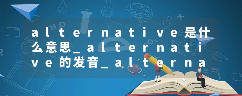 alternative是什么意思_alternative的发音_alternative的用法_alternative怎么记_alternative翻译