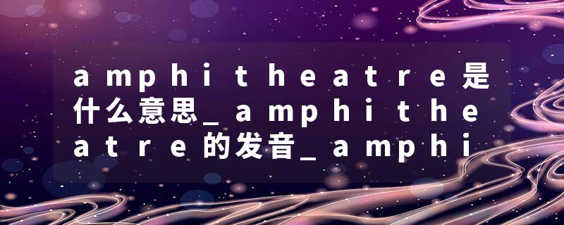 amphitheatre是什么意思_amphitheatre的发音_amphitheatre的用法_amphitheatre怎么记_amphitheatre翻译