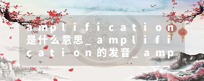 amplification是什么意思_amplification的发音_amplification的用法_amplification怎么记_amplification翻译