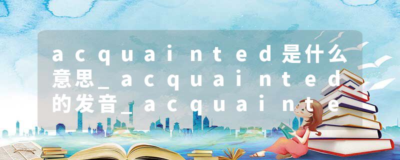acquainted是什么意思_acquainted的发音_acquainted的用法_acquainted怎么记_acquainted翻译