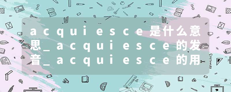 acquiesce是什么意思_acquiesce的发音_acquiesce的用法_acquiesce怎么记_acquiesce翻译