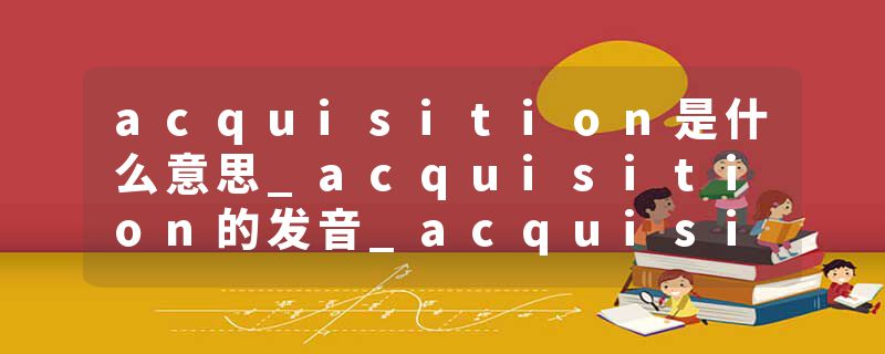 acquisition是什么意思_acquisition的发音_acquisition的用法_acquisition怎么记_acquisition翻译