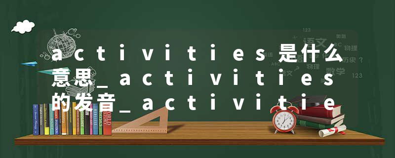 activities是什么意思_activities的发音_activities的用法_activities怎么记_activities翻译