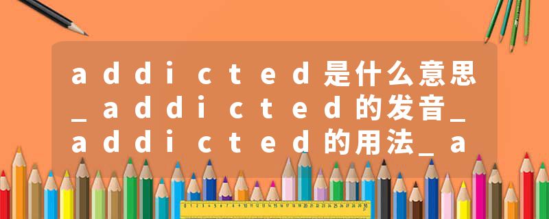 addicted是什么意思_addicted的发音_addicted的用法_addicted怎么记_addicted翻译