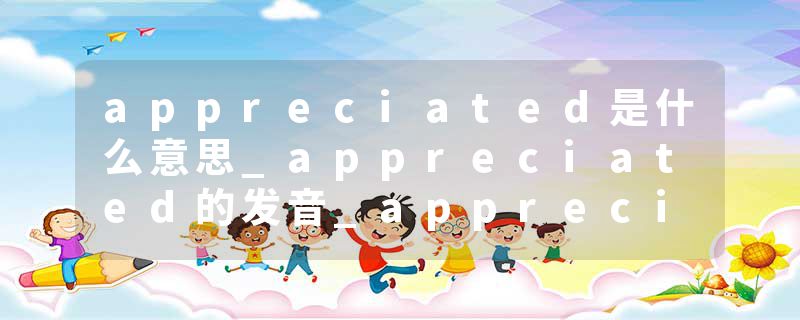 appreciated是什么意思_appreciated的发音_appreciated的用法_appreciated怎么记_appreciated翻译