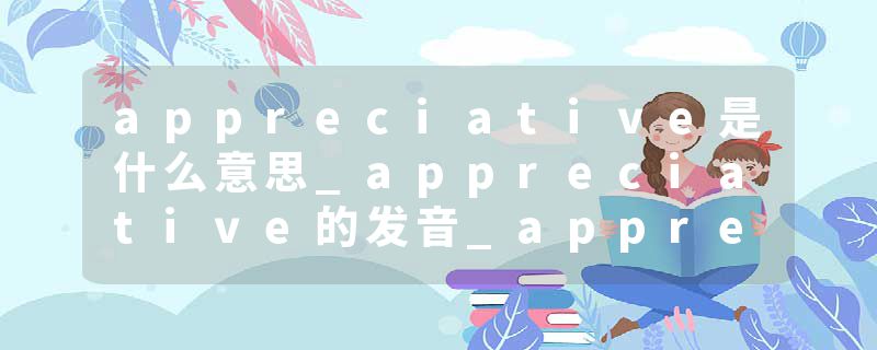 appreciative是什么意思_appreciative的发音_appreciative的用法_appreciative怎么记_appreciative翻译