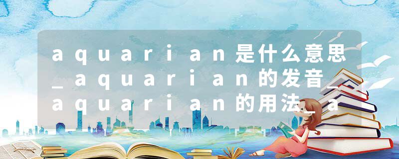 aquarian是什么意思_aquarian的发音_aquarian的用法_aquarian怎么记_aquarian翻译