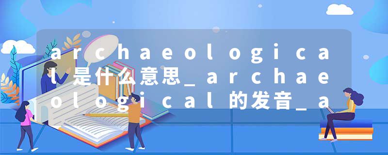 archaeological是什么意思_archaeological的发音_archaeological的用法_archaeological怎么记_archaeological翻译