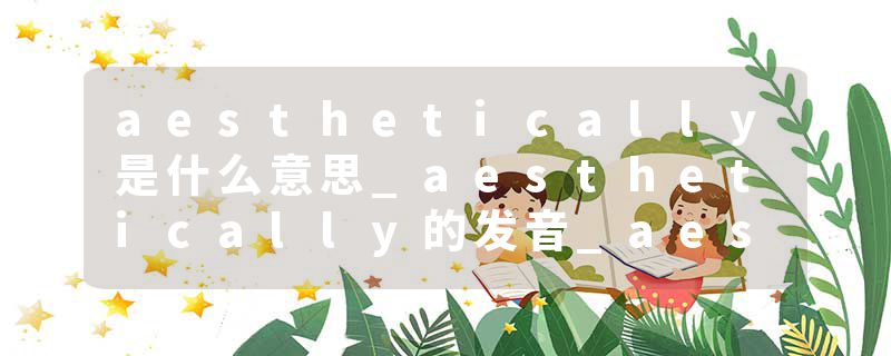 aesthetically是什么意思_aesthetically的发音_aesthetically的用法_aesthetically怎么记_aesthetically翻译