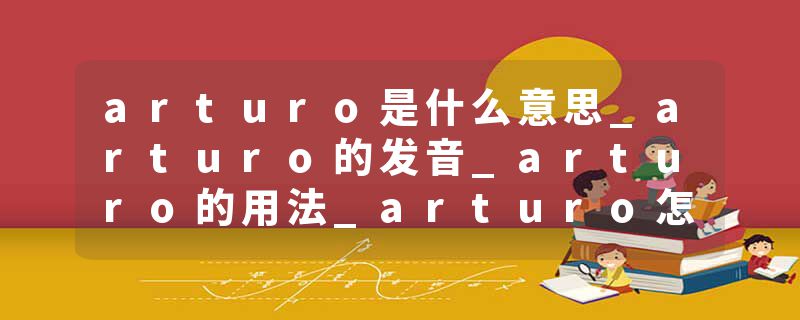 arturo是什么意思_arturo的发音_arturo的用法_arturo怎么记_arturo翻译