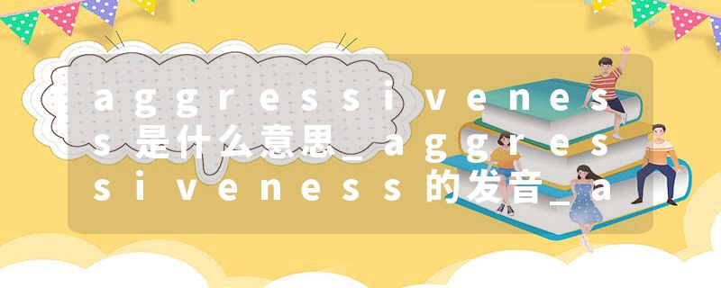 aggressiveness是什么意思_aggressiveness的发音_aggressiveness的用法_aggressiveness怎么记_aggressiveness翻译