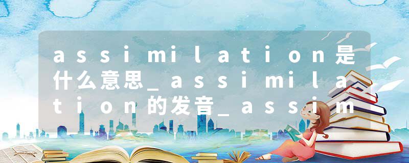 assimilation是什么意思_assimilation的发音_assimilation的用法_assimilation怎么记_assimilation翻译