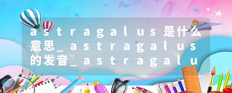 astragalus是什么意思_astragalus的发音_astragalus的用法_astragalus怎么记_astragalus翻译