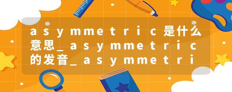 asymmetric是什么意思_asymmetric的发音_asymmetric的用法_asymmetric怎么记_asymmetric翻译