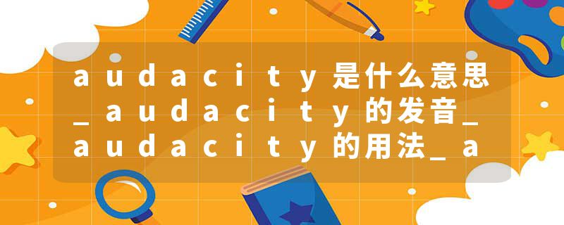 audacity是什么意思_audacity的发音_audacity的用法_audacity怎么记_audacity翻译
