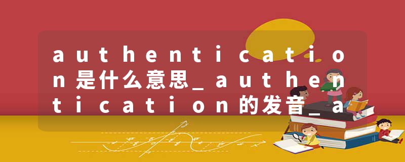 authentication是什么意思_authentication的发音_authentication的用法_authentication怎么记_authentication翻译