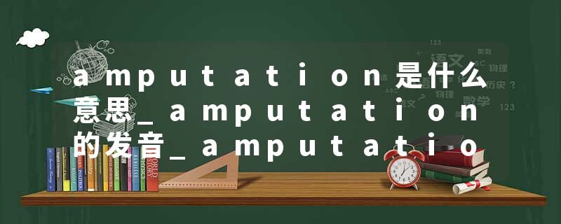 amputation是什么意思_amputation的发音_amputation的用法_amputation怎么记_amputation翻译